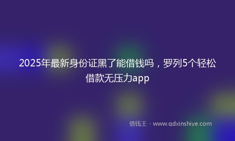 2025年最新身份证黑了能借钱吗，罗列5个轻松借款无压力app