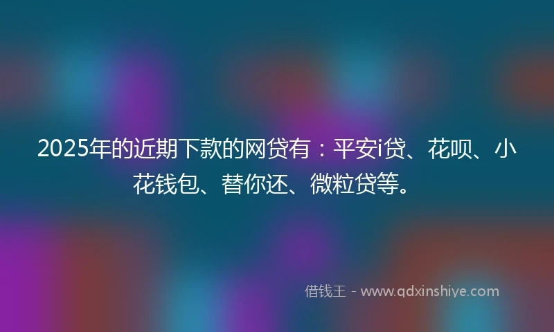 2025年的近期下款的网贷有:平安i贷、花呗、小花钱包、替你还、微粒贷等。