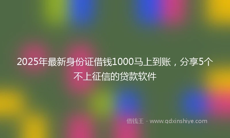 2025年最新身份证借钱1000马上到账，分享5个不上征信的贷款软件