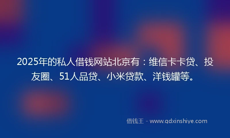 2025年的私人借钱网站北京有：维信卡卡贷、投友圈、51人品贷、小米贷款、洋钱罐等。