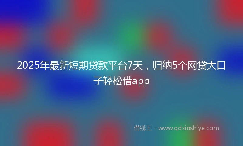 2025年最新短期贷款平台7天，归纳5个网贷大口子轻松借app