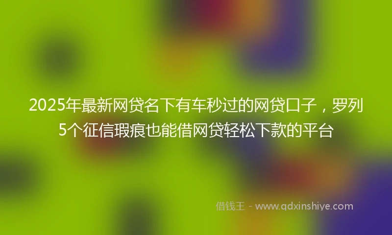 2025年最新网贷名下有车秒过的网贷口子，罗列5个征信瑕疵也能借网贷轻松下款的平台