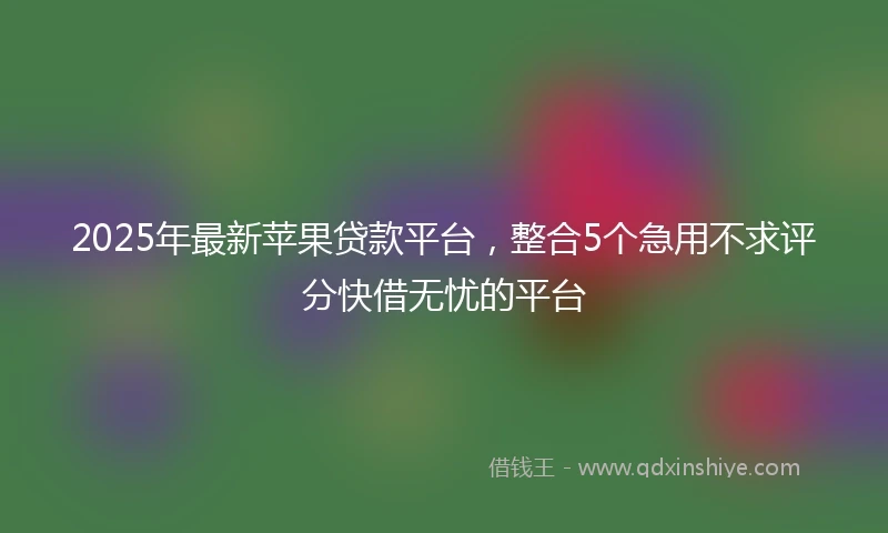 2025年最新苹果贷款平台，整合5个急用不求评分快借无忧的平台