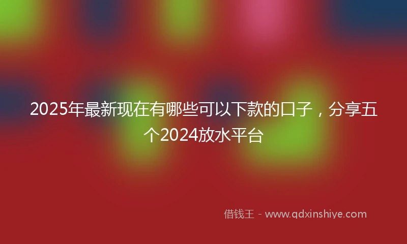 2025年最新现在有哪些可以下款的口子，分享五个2024放水平台