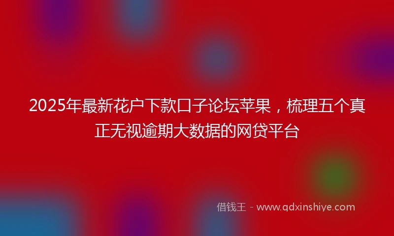 2025年最新花户下款口子论坛苹果，梳理五个真正无视逾期大数据的网贷平台