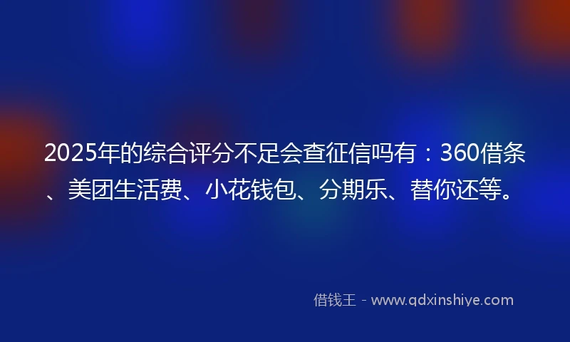 2025年的综合评分不足会查征信吗有：360借条、美团生活费、小花钱包、分期乐、替你还等。