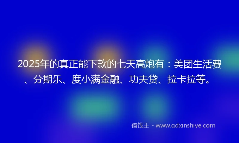 2025年的真正能下款的七天高炮有：美团生活费、分期乐、度小满金融、功夫贷、拉卡拉等。