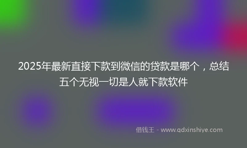 2025年最新直接下款到微信的贷款是哪个，总结五个无视一切是人就下款软件