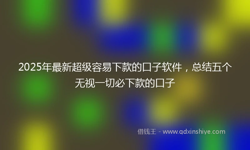 2025年最新超级容易下款的口子软件，总结五个无视一切必下款的口子