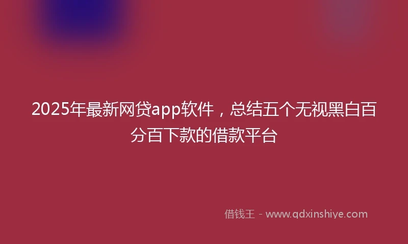 2025年最新网贷app软件，总结五个无视黑白百分百下款的借款平台
