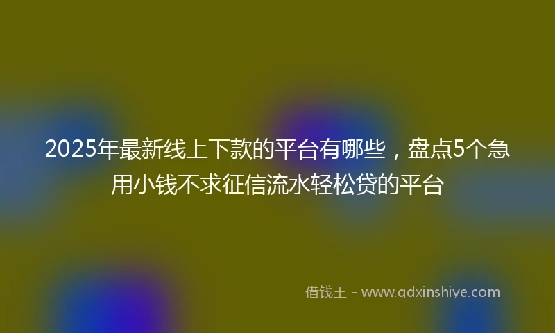 2025年最新线上下款的平台有哪些，盘点5个急用小钱不求征信流水轻松贷的平台