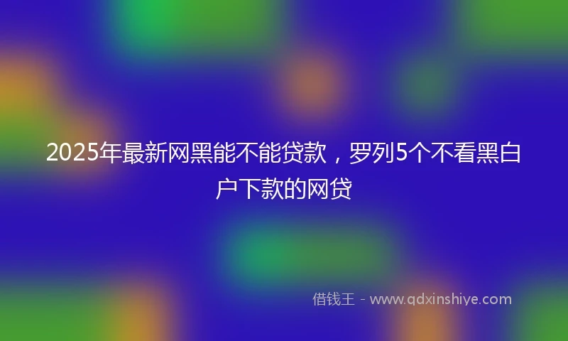 2025年最新网黑能不能贷款，罗列5个不看黑白户下款的网贷