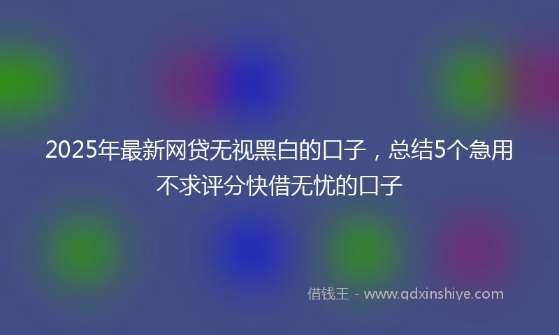 2025年最新网贷无视黑白的口子，总结5个急用不求评分快借无忧的口子