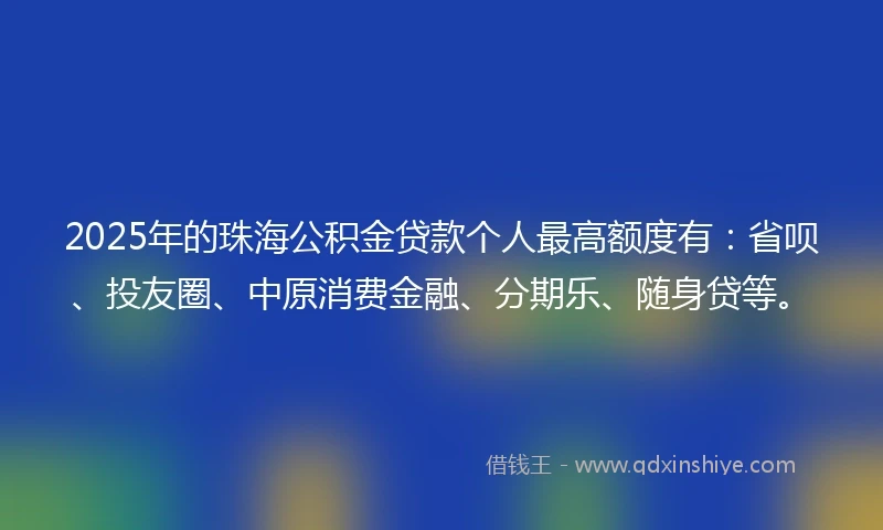 2025年的珠海公积金贷款个人最高额度有：省呗、投友圈、中原消费金融、分期乐、随身贷等。