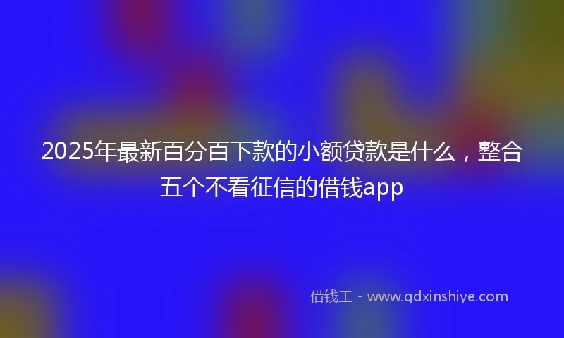 2025年最新百分百下款的小额贷款是什么，整合五个不看征信的借钱app