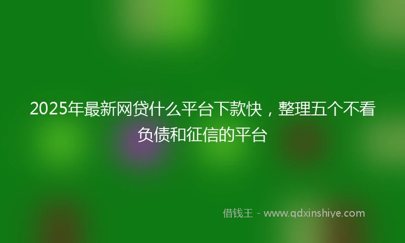 2025年最新网贷什么平台下款快，整理五个不看负债和征信的平台