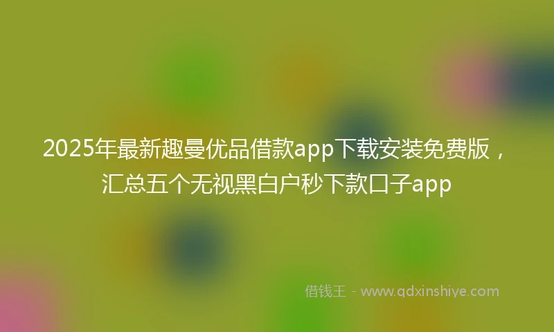 2025年最新趣曼优品借款app下载安装免费版，汇总五个无视黑白户秒下款口子app