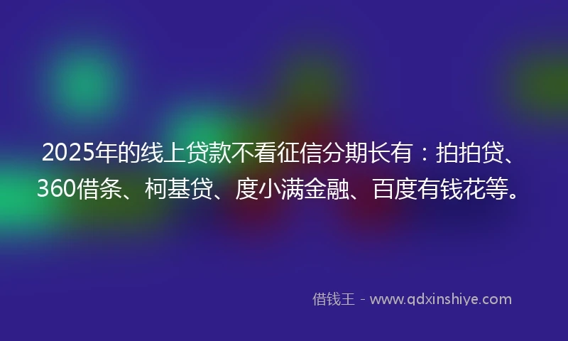 2025年的线上贷款不看征信分期长有：拍拍贷、360借条、柯基贷、度小满金融、百度有钱花等。