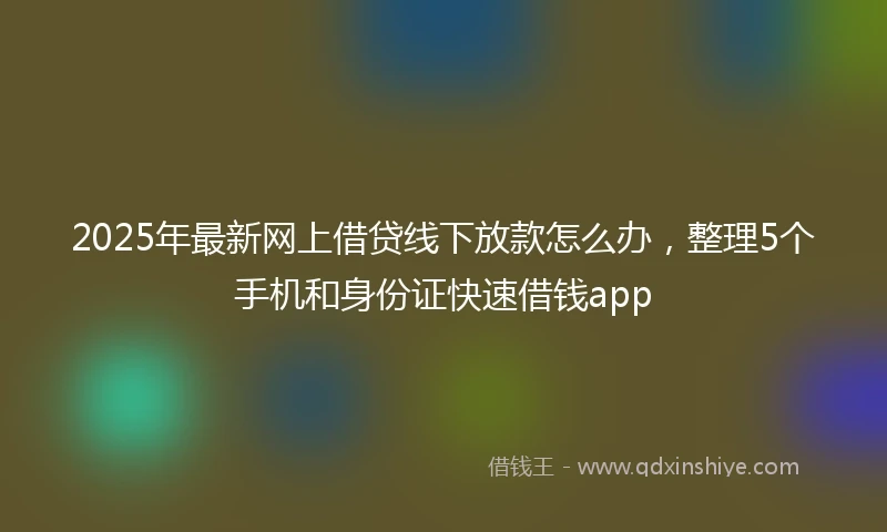 2025年最新网上借贷线下放款怎么办，整理5个手机和身份证快速借钱app