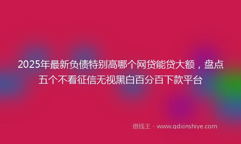 2025年最新负债特别高哪个网贷能贷大额，盘点五个不看征信无视黑白百分百下款平台