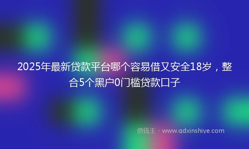 2025年最新贷款平台哪个容易借又安全18岁，整合5个黑户0门槛贷款口子