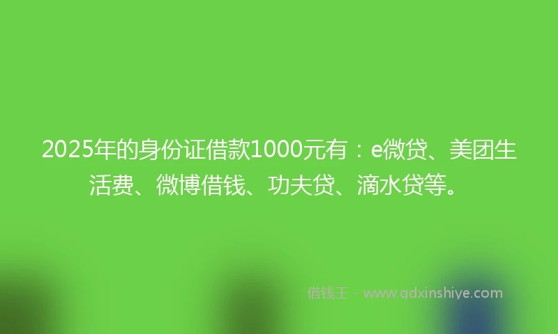 2025年的身份证借款1000元有：e微贷、美团生活费、微博借钱、功夫贷、滴水贷等。