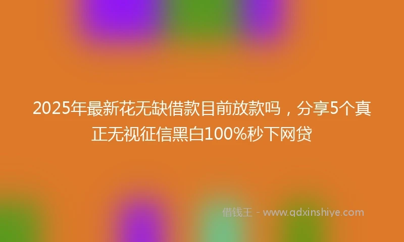 2025年最新花无缺借款目前放款吗，分享5个真正无视征信黑白100%秒下网贷