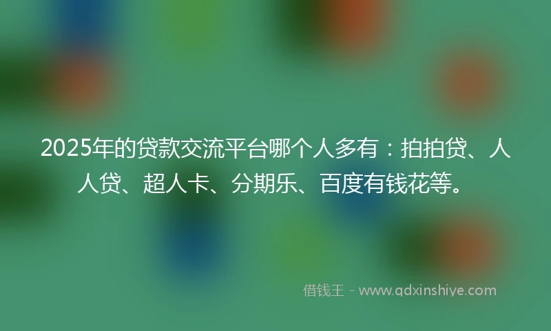 2025年的贷款交流平台哪个人多有：拍拍贷、人人贷、超人卡、分期乐、百度有钱花等。