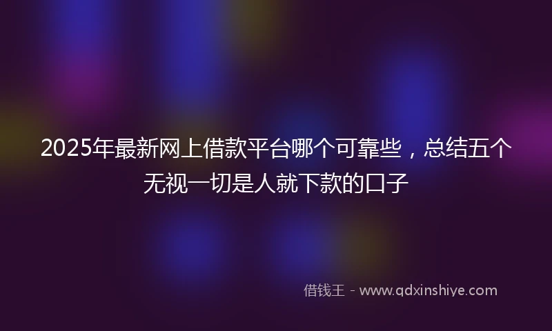 2025年最新网上借款平台哪个可靠些，总结五个无视一切是人就下款的口子