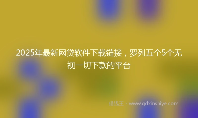 2025年最新网贷软件下载链接，罗列五个5个无视一切下款的平台