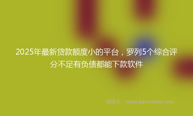 2025年最新贷款额度小的平台，罗列5个综合评分不足有负债都能下款软件