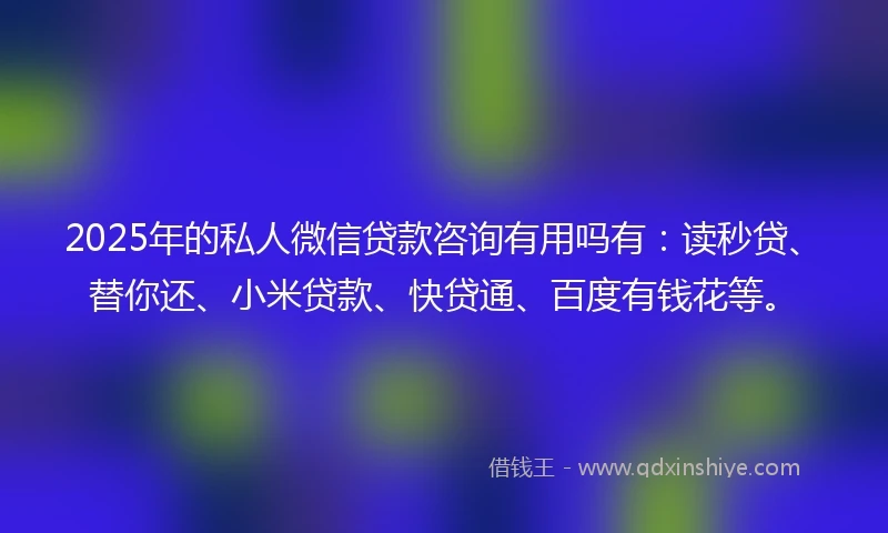 2025年的私人微信贷款咨询有用吗有：读秒贷、替你还、小米贷款、快贷通、百度有钱花等。