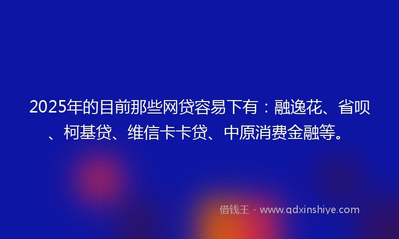 2025年的目前那些网贷容易下有：融逸花、省呗、柯基贷、维信卡卡贷、中原消费金融等。