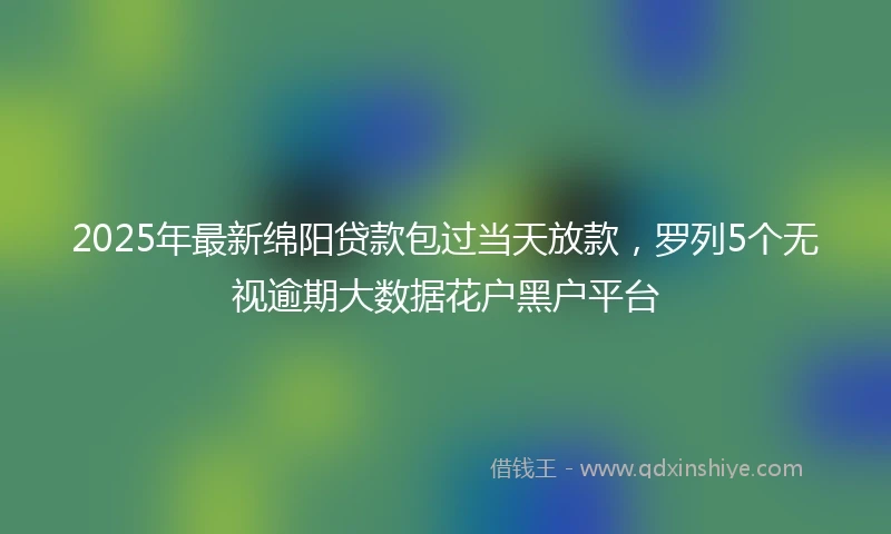 2025年最新绵阳贷款包过当天放款，罗列5个无视逾期大数据花户黑户平台
