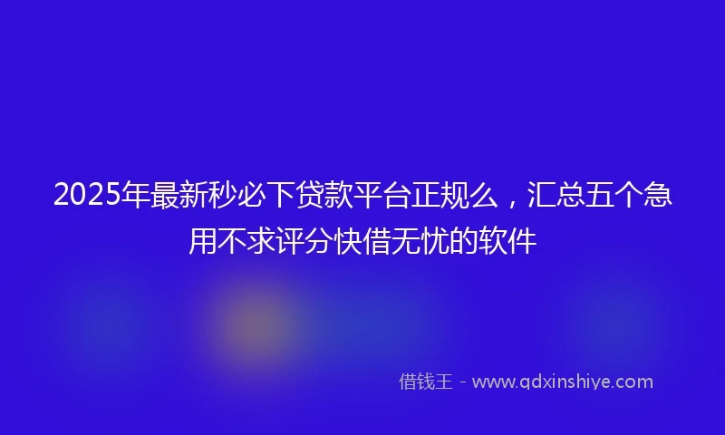2025年最新秒必下贷款平台正规么，汇总五个急用不求评分快借无忧的软件