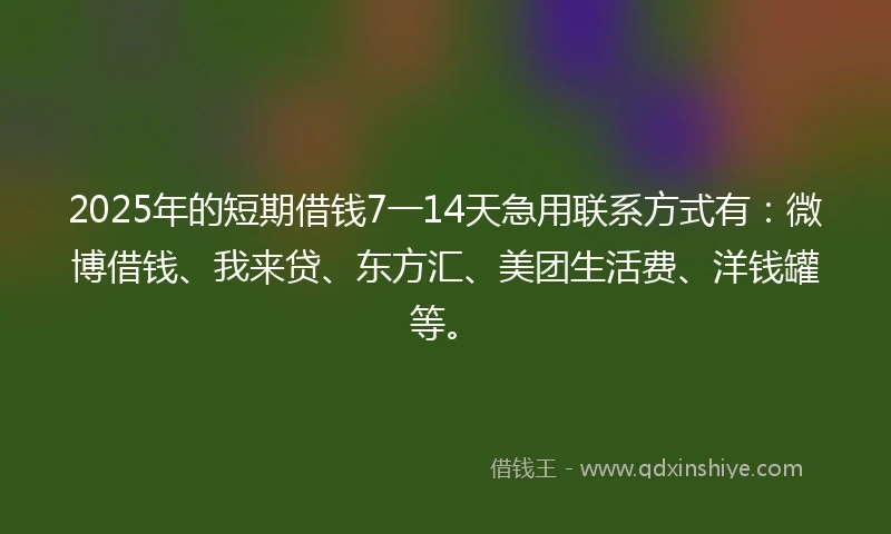 2025年的短期借钱7一14天急用联系方式有：微博借钱、我来贷、东方汇、美团生活费、洋钱罐等。