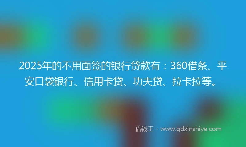 2025年的不用面签的银行贷款有：360借条、平安口袋银行、信用卡贷、功夫贷、拉卡拉等。