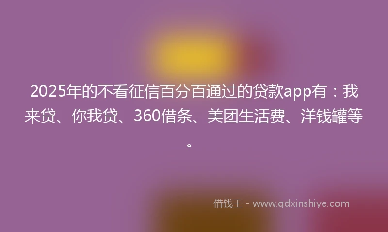 2025年的不看征信百分百通过的贷款app有：我来贷、你我贷、360借条、美团生活费、洋钱罐等。