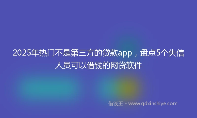 2025年热门不是第三方的贷款app，盘点5个失信人员可以借钱的网贷软件