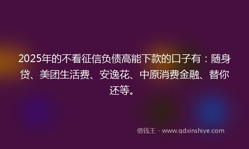 2025年的不看征信负债高能下款的口子有:随身贷、美团生活费、安逸花、中原消费金融、替你还等。