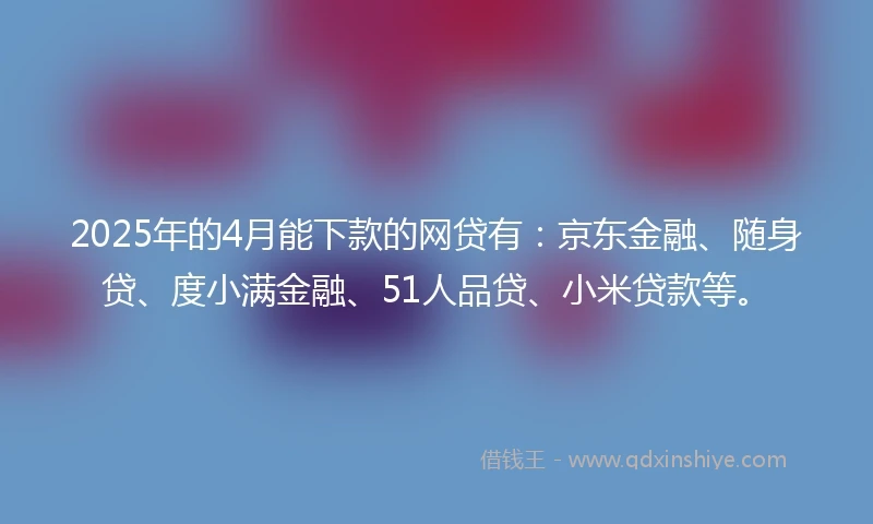 2025年的4月能下款的网贷有：京东金融、随身贷、度小满金融、51人品贷、小米贷款等。