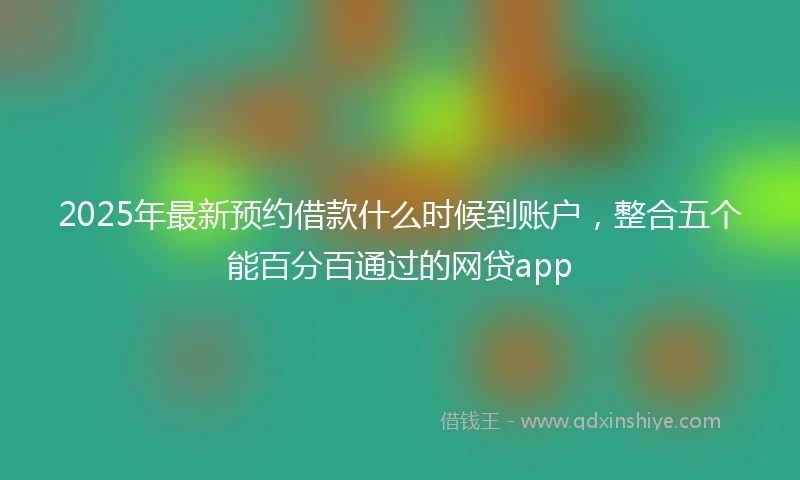 2025年最新预约借款什么时候到账户，整合五个能百分百通过的网贷app