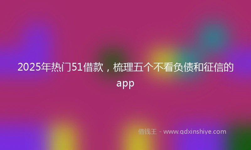 2025年热门51借款,梳理五个不看负债和征信的app