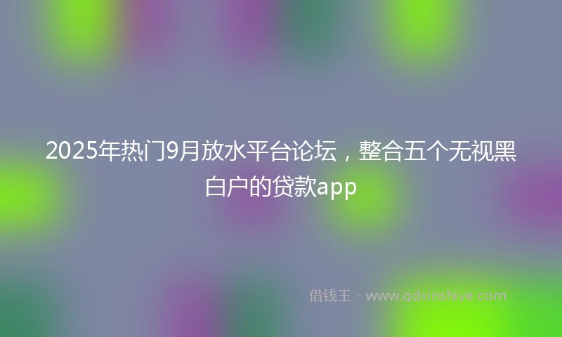 2025年热门9月放水平台论坛,整合五个无视黑白户的贷款app