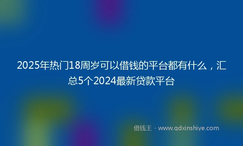 2025年热门18周岁可以借钱的平台都有什么，汇总5个2024最新贷款平台