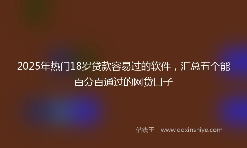 2025年热门18岁贷款容易过的软件，汇总五个能百分百通过的网贷口子