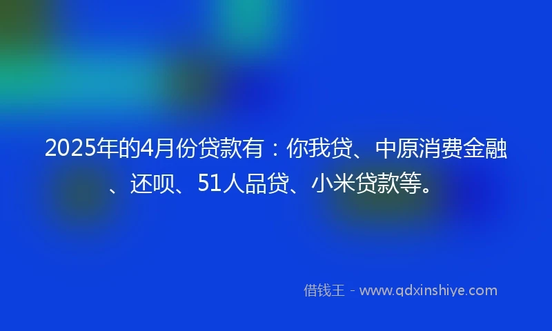 2025年的4月份贷款有：你我贷、中原消费金融、还呗、51人品贷、小米贷款等。