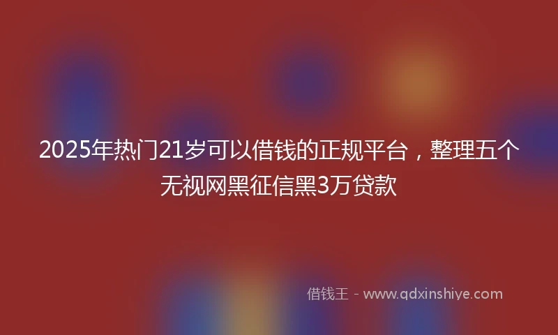 2025年热门21岁可以借钱的正规平台，整理五个无视网黑征信黑3万贷款