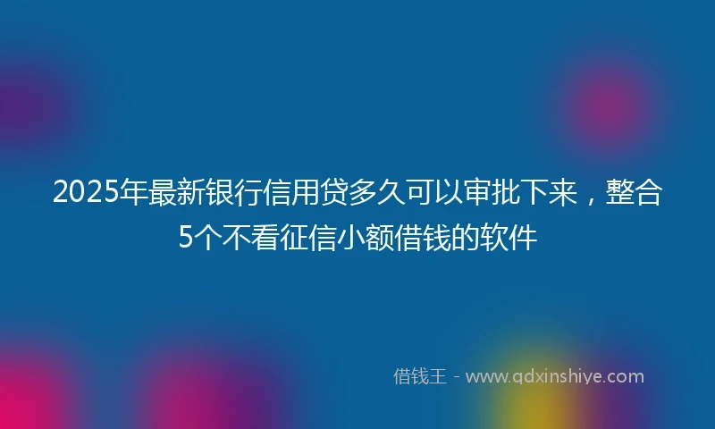 2025年最新银行信用贷多久可以审批下来，整合5个不看征信小额借钱的软件