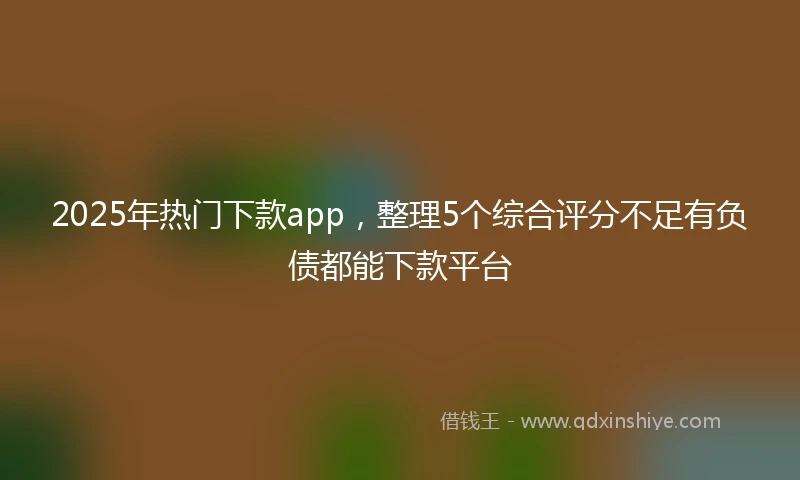 2025年热门下款app，整理5个综合评分不足有负债都能下款平台